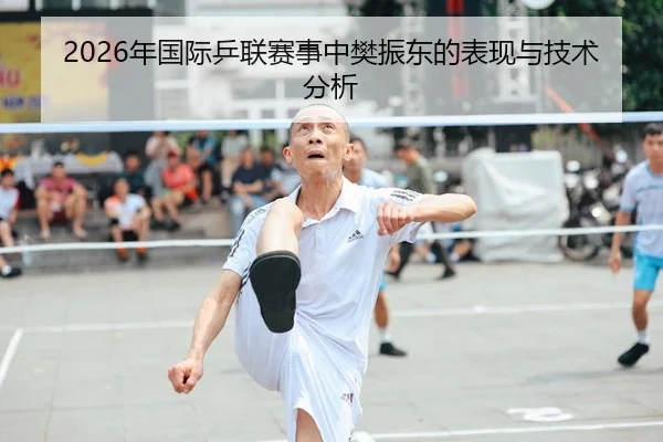 2026年国际乒联赛事中樊振东的表现与技术分析