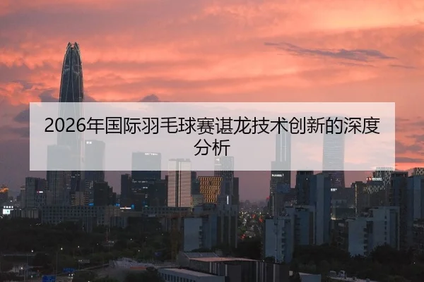 2026年国际羽毛球赛谌龙技术创新的深度分析
