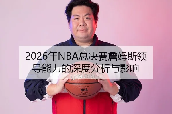 2026年NBA总决赛詹姆斯领导能力的深度分析与影响