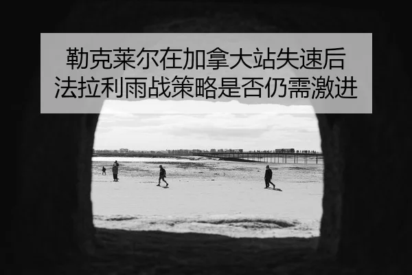 lei-ke-lai-er-zai-jia-na-da-zhan-shi-su-hou-fa-la-li-yu-zhan-ce-lve-shi-fou-reng-xu-ji-jin-2-929.jpg