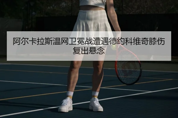 阿尔卡拉斯温网卫冕战遭遇德约科维奇膝伤复出悬念