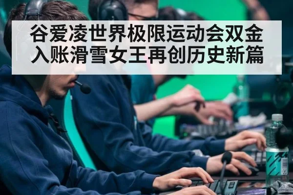 谷爱凌世界极限运动会双金入账滑雪女王再创历史新篇